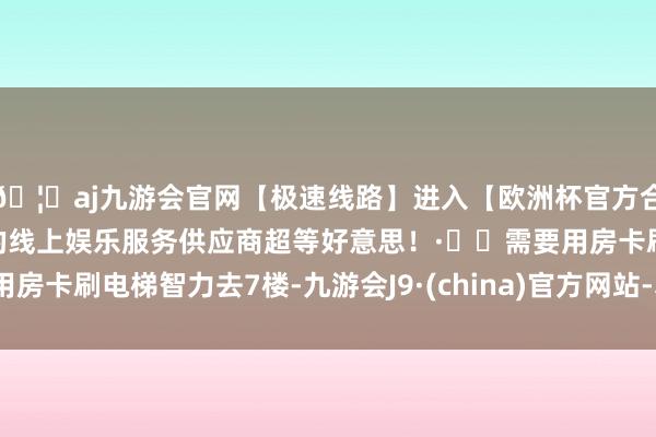 🦄aj九游会官网【极速线路】进入【欧洲杯官方合作网站】华人市场最大的线上娱乐服务供应商超等好意思!·⚠️需要用房卡刷电梯智力去7楼-九游会J9·(china)官方网站-真人游戏第一品牌