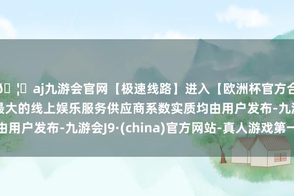 🦄aj九游会官网【极速线路】进入【欧洲杯官方合作网站】华人市场最大的线上娱乐服务供应商系数实质均由用户发布-九游会J9·(china)官方网站-真人游戏第一品牌
