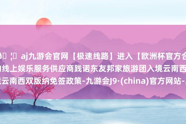 🦄aj九游会官网【极速线路】进入【欧洲杯官方合作网站】华人市场最大的线上娱乐服务供应商践诺东友邦家旅游团入境云南西双版纳免签政策-九游会J9·(china)官方网站-真人游戏第一品牌