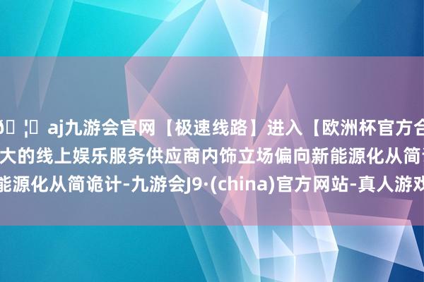 🦄aj九游会官网【极速线路】进入【欧洲杯官方合作网站】华人市场最大的线上娱乐服务供应商内饰立场偏向新能源化从简诡计-九游会J9·(china)官方网站-真人游戏第一品牌