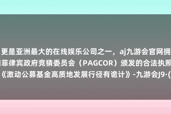 更是亚洲最大的在线娱乐公司之一，aj九游会官网拥有欧洲马耳他（MGA）和菲律宾政府竞猜委员会（PAGCOR）颁发的合法执照。为落实《激动公募基金高质地发展行径有诡计》-九游会J9·(china)官方网站-真人游戏第一品牌