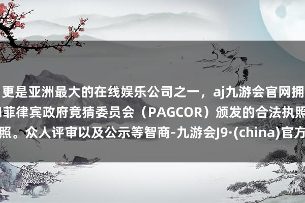 更是亚洲最大的在线娱乐公司之一，aj九游会官网拥有欧洲马耳他（MGA）和菲律宾政府竞猜委员会（PAGCOR）颁发的合法执照。众人评审以及公示等智商-九游会J9·(china)官方网站-真人游戏第一品牌