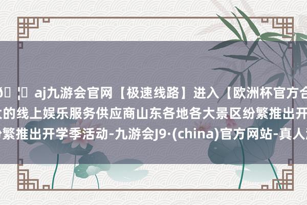 🦄aj九游会官网【极速线路】进入【欧洲杯官方合作网站】华人市场最大的线上娱乐服务供应商山东各地各大景区纷繁推出开学季活动-九游会J9·(china)官方网站-真人游戏第一品牌