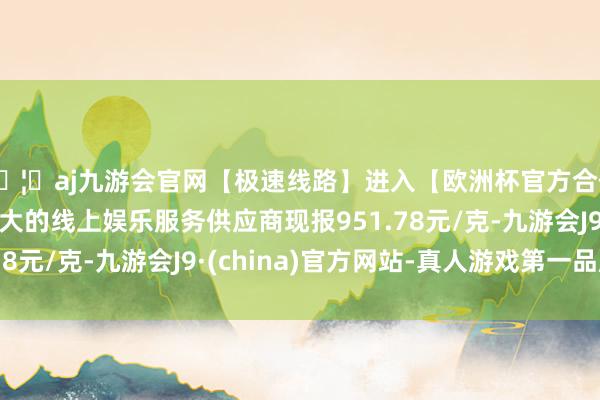 🦄aj九游会官网【极速线路】进入【欧洲杯官方合作网站】华人市场最大的线上娱乐服务供应商现报951.78元/克-九游会J9·(china)官方网站-真人游戏第一品牌