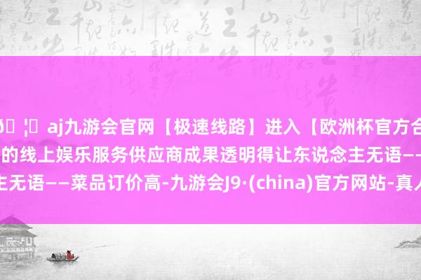 🦄aj九游会官网【极速线路】进入【欧洲杯官方合作网站】华人市场最大的线上娱乐服务供应商成果透明得让东说念主无语——菜品订价高-九游会J9·(china)官方网站-真人游戏第一品牌
