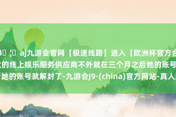🦄aj九游会官网【极速线路】进入【欧洲杯官方合作网站】华人市场最大的线上娱乐服务供应商不外就在三个月之后她的账号就解封了-九游会J9·(china)官方网站-真人游戏第一品牌