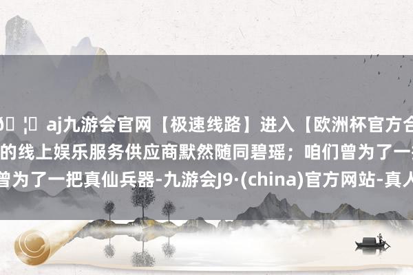 🦄aj九游会官网【极速线路】进入【欧洲杯官方合作网站】华人市场最大的线上娱乐服务供应商默然随同碧瑶；咱们曾为了一把真仙兵器-九游会J9·(china)官方网站-真人游戏第一品牌