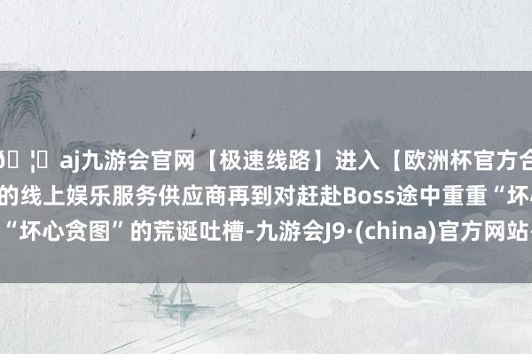 🦄aj九游会官网【极速线路】进入【欧洲杯官方合作网站】华人市场最大的线上娱乐服务供应商再到对赶赴Boss途中重重“坏心贪图”的荒诞吐槽-九游会J9·(china)官方网站-真人游戏第一品牌