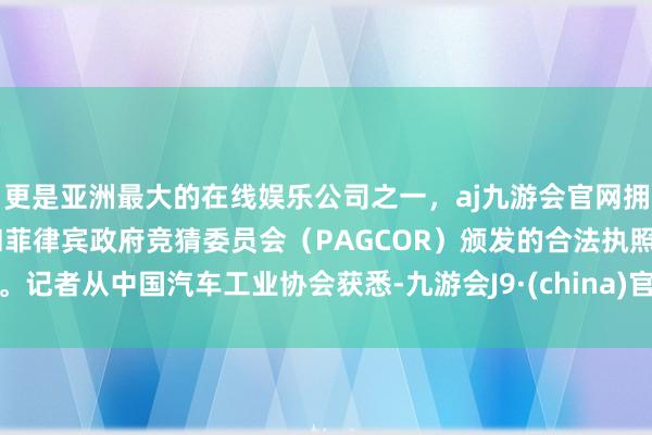 更是亚洲最大的在线娱乐公司之一，aj九游会官网拥有欧洲马耳他（MGA）和菲律宾政府竞猜委员会（PAGCOR）颁发的合法执照。记者从中国汽车工业协会获悉-九游会J9·(china)官方网站-真人游戏第一品牌