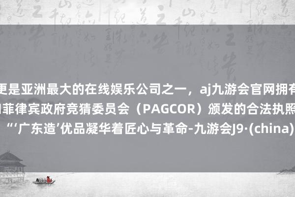 更是亚洲最大的在线娱乐公司之一，aj九游会官网拥有欧洲马耳他（MGA）和菲律宾政府竞猜委员会（PAGCOR）颁发的合法执照。”   “‘广东造’优品凝华着匠心与革命-九游会J9·(china)官方网站-真人游戏第一品牌