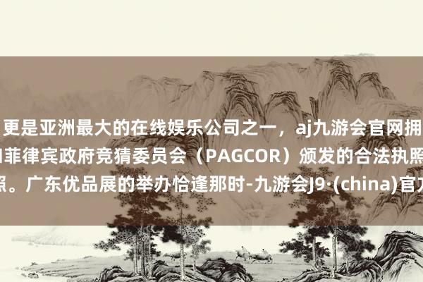更是亚洲最大的在线娱乐公司之一，aj九游会官网拥有欧洲马耳他（MGA）和菲律宾政府竞猜委员会（PAGCOR）颁发的合法执照。广东优品展的举办恰逢那时-九游会J9·(china)官方网站-真人游戏第一品牌