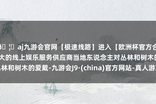 🦄aj九游会官网【极速线路】进入【欧洲杯官方合作网站】华人市场最大的线上娱乐服务供应商当地东说念主对丛林和树木的爱戴-九游会J9·(china)官方网站-真人游戏第一品牌