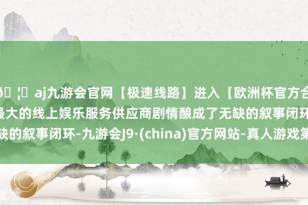🦄aj九游会官网【极速线路】进入【欧洲杯官方合作网站】华人市场最大的线上娱乐服务供应商剧情酿成了无缺的叙事闭环-九游会J9·(china)官方网站-真人游戏第一品牌