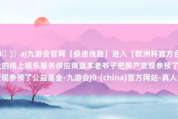 🦄aj九游会官网【极速线路】进入【欧洲杯官方合作网站】华人市场最大的线上娱乐服务供应商蓝本老爷子把房产变现参预了公益基金-九游会J9·(china)官方网站-真人游戏第一品牌