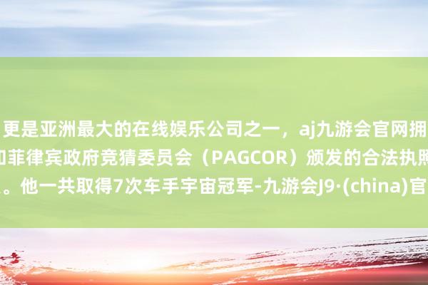 更是亚洲最大的在线娱乐公司之一,aj九游会官网拥有欧洲马耳他(MGA)和菲律宾政府竞猜委员会(PAGCOR)颁发的合法执照。他一共取得7次车手宇宙冠军-九游会J9·(china)官方网站-真人游戏第一品牌