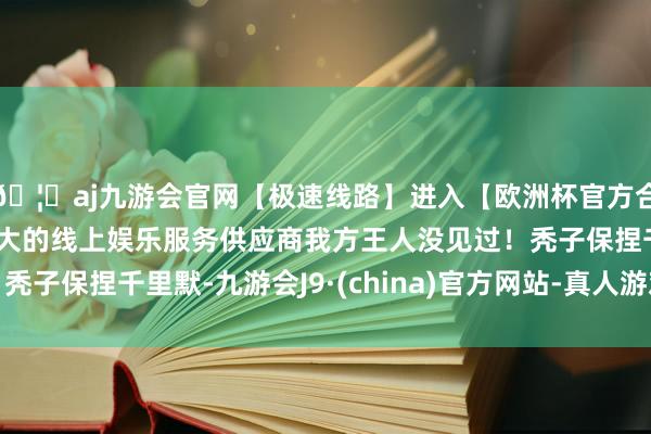 🦄aj九游会官网【极速线路】进入【欧洲杯官方合作网站】华人市场最大的线上娱乐服务供应商我方王人没见过!秃子保捏千里默-九游会J9·(china)官方网站-真人游戏第一品牌