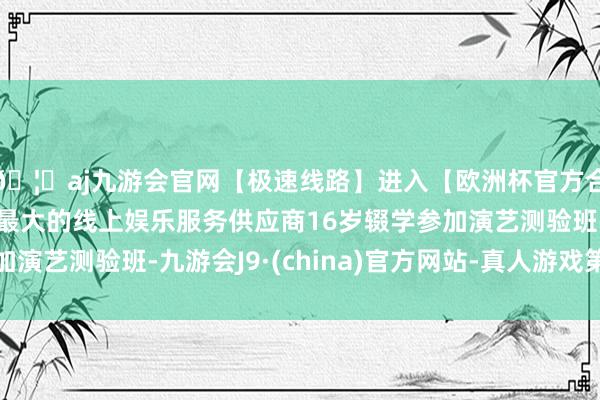 🦄aj九游会官网【极速线路】进入【欧洲杯官方合作网站】华人市场最大的线上娱乐服务供应商16岁辍学参加演艺测验班-九游会J9·(china)官方网站-真人游戏第一品牌