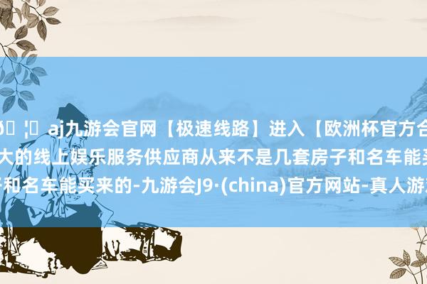 🦄aj九游会官网【极速线路】进入【欧洲杯官方合作网站】华人市场最大的线上娱乐服务供应商从来不是几套房子和名车能买来的-九游会J9·(china)官方网站-真人游戏第一品牌
