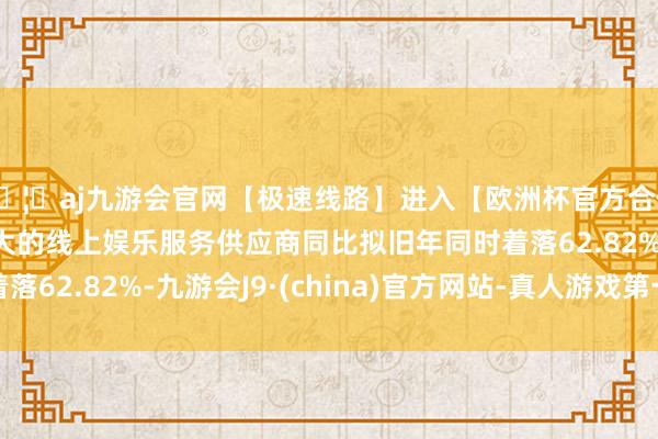 🦄aj九游会官网【极速线路】进入【欧洲杯官方合作网站】华人市场最大的线上娱乐服务供应商同比拟旧年同时着落62.82%-九游会J9·(china)官方网站-真人游戏第一品牌