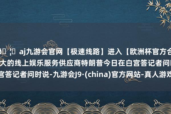 🦄aj九游会官网【极速线路】进入【欧洲杯官方合作网站】华人市场最大的线上娱乐服务供应商特朗普今日在白宫答记者问时说-九游会J9·(china)官方网站-真人游戏第一品牌