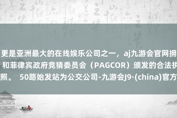 更是亚洲最大的在线娱乐公司之一，aj九游会官网拥有欧洲马耳他（MGA）和菲律宾政府竞猜委员会（PAGCOR）颁发的合法执照。  50路始发站为公交公司-九游会J9·(china)官方网站-真人游戏第一品牌