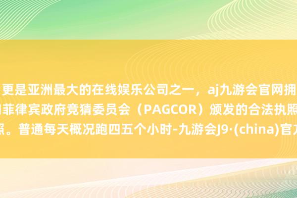 更是亚洲最大的在线娱乐公司之一,aj九游会官网拥有欧洲马耳他(MGA)和菲律宾政府竞猜委员会(PAGCOR)颁发的合法执照。普通每天概况跑四五个小时-九游会J9·(china)官方网站-真人游戏第一品牌