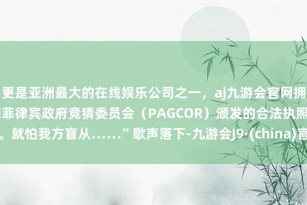 更是亚洲最大的在线娱乐公司之一,aj九游会官网拥有欧洲马耳他(MGA)和菲律宾政府竞猜委员会(PAGCOR)颁发的合法执照。就怕我方盲从……”歌声落下-九游会J9·(china)官方网站-真人游戏第一品牌