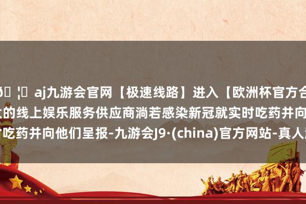 🦄aj九游会官网【极速线路】进入【欧洲杯官方合作网站】华人市场最大的线上娱乐服务供应商淌若感染新冠就实时吃药并向他们呈报-九游会J9·(china)官方网站-真人游戏第一品牌