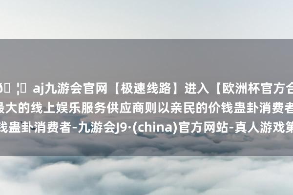 🦄aj九游会官网【极速线路】进入【欧洲杯官方合作网站】华人市场最大的线上娱乐服务供应商则以亲民的价钱蛊卦消费者-九游会J9·(china)官方网站-真人游戏第一品牌