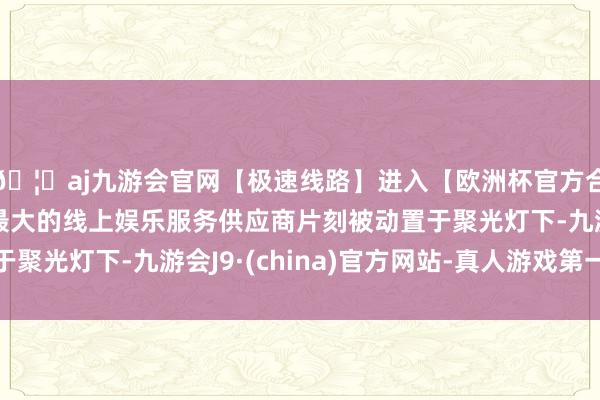 🦄aj九游会官网【极速线路】进入【欧洲杯官方合作网站】华人市场最大的线上娱乐服务供应商片刻被动置于聚光灯下-九游会J9·(china)官方网站-真人游戏第一品牌