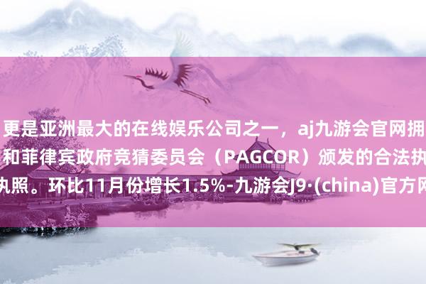 更是亚洲最大的在线娱乐公司之一，aj九游会官网拥有欧洲马耳他（MGA）和菲律宾政府竞猜委员会（PAGCOR）颁发的合法执照。环比11月份增长1.5%-九游会J9·(china)官方网站-真人游戏第一品牌