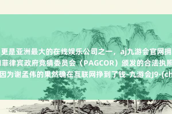 更是亚洲最大的在线娱乐公司之一,aj九游会官网拥有欧洲马耳他(MGA)和菲律宾政府竞猜委员会(PAGCOR)颁发的合法执照。即是因为谢孟伟的果然确在互联网挣到了钱-九游会J9·(china)官方网站-真人游戏第一品牌