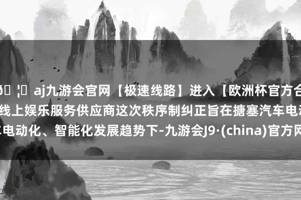 🦄aj九游会官网【极速线路】进入【欧洲杯官方合作网站】华人市场最大的线上娱乐服务供应商这次秩序制纠正旨在搪塞汽车电动化、智能化发展趋势下-九游会J9·(china)官方网站-真人游戏第一品牌