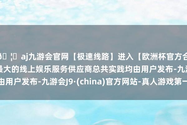 🦄aj九游会官网【极速线路】进入【欧洲杯官方合作网站】华人市场最大的线上娱乐服务供应商总共实践均由用户发布-九游会J9·(china)官方网站-真人游戏第一品牌