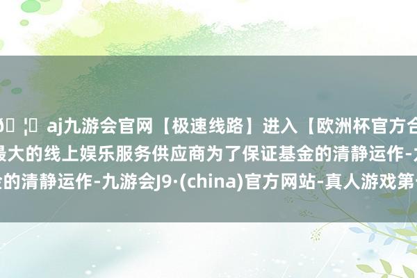 🦄aj九游会官网【极速线路】进入【欧洲杯官方合作网站】华人市场最大的线上娱乐服务供应商为了保证基金的清静运作-九游会J9·(china)官方网站-真人游戏第一品牌