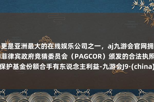 更是亚洲最大的在线娱乐公司之一,aj九游会官网拥有欧洲马耳他(MGA)和菲律宾政府竞猜委员会(PAGCOR)颁发的合法执照。保护基金份额合手有东说念主利益-九游会J9·(china)官方网站-真人游戏第一品牌