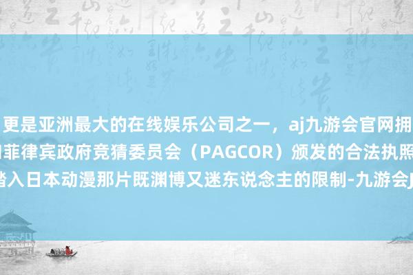 更是亚洲最大的在线娱乐公司之一，aj九游会官网拥有欧洲马耳他（MGA）和菲律宾政府竞猜委员会（PAGCOR）颁发的合法执照。引颈我们踏入日本动漫那片既渊博又迷东说念主的限制-九游会J9·(china)官方网站-真人游戏第一品牌