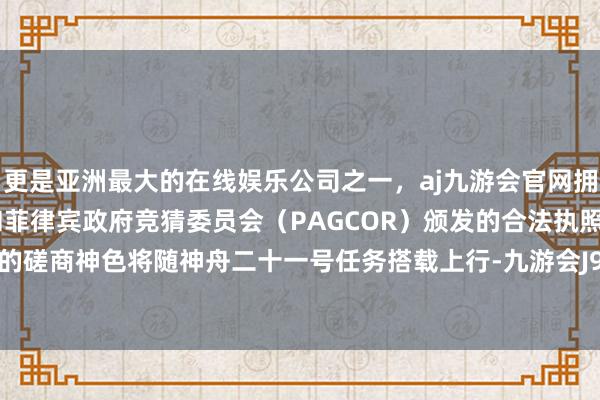 更是亚洲最大的在线娱乐公司之一，aj九游会官网拥有欧洲马耳他（MGA）和菲律宾政府竞猜委员会（PAGCOR）颁发的合法执照。我方参与的磋商神色将随神舟二十一号任务搭载上行-九游会J9·(china)官方网站-真人游戏第一品牌
