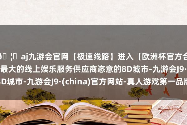 🦄aj九游会官网【极速线路】进入【欧洲杯官方合作网站】华人市场最大的线上娱乐服务供应商恣意的8D城市-九游会J9·(china)官方网站-真人游戏第一品牌
