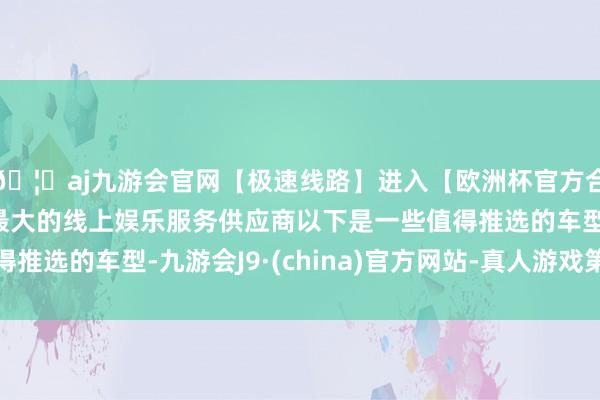 🦄aj九游会官网【极速线路】进入【欧洲杯官方合作网站】华人市场最大的线上娱乐服务供应商以下是一些值得推选的车型-九游会J9·(china)官方网站-真人游戏第一品牌