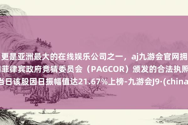 更是亚洲最大的在线娱乐公司之一，aj九游会官网拥有欧洲马耳他（MGA）和菲律宾政府竞猜委员会（PAGCOR）颁发的合法执照。当日该股因日振幅值达21.67%上榜-九游会J9·(china)官方网站-真人游戏第一品牌
