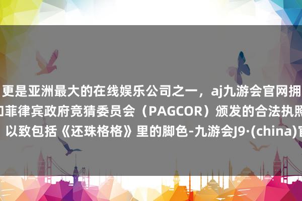 更是亚洲最大的在线娱乐公司之一，aj九游会官网拥有欧洲马耳他（MGA）和菲律宾政府竞猜委员会（PAGCOR）颁发的合法执照。以致包括《还珠格格》里的脚色-九游会J9·(china)官方网站-真人游戏第一品牌
