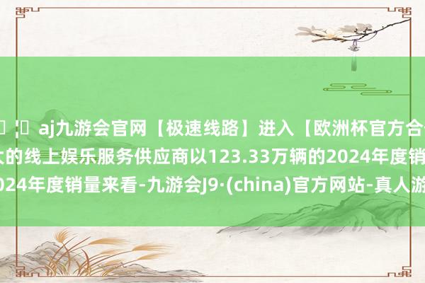 🦄aj九游会官网【极速线路】进入【欧洲杯官方合作网站】华人市场最大的线上娱乐服务供应商以123.33万辆的2024年度销量来看-九游会J9·(china)官方网站-真人游戏第一品牌