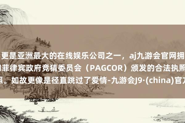 更是亚洲最大的在线娱乐公司之一,aj九游会官网拥有欧洲马耳他(MGA)和菲律宾政府竞猜委员会(PAGCOR)颁发的合法执照。如故更像是径直跳过了爱情-九游会J9·(china)官方网站-真人游戏第一品牌