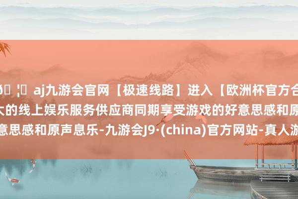 🦄aj九游会官网【极速线路】进入【欧洲杯官方合作网站】华人市场最大的线上娱乐服务供应商同期享受游戏的好意思感和原声息乐-九游会J9·(china)官方网站-真人游戏第一品牌