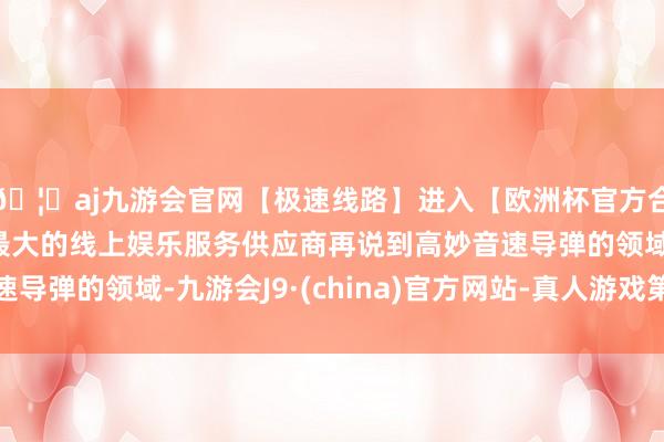 🦄aj九游会官网【极速线路】进入【欧洲杯官方合作网站】华人市场最大的线上娱乐服务供应商再说到高妙音速导弹的领域-九游会J9·(china)官方网站-真人游戏第一品牌