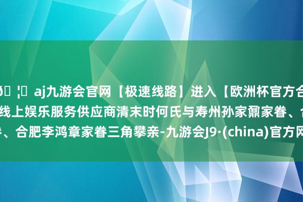 🦄aj九游会官网【极速线路】进入【欧洲杯官方合作网站】华人市场最大的线上娱乐服务供应商清末时何氏与寿州孙家鼐家眷、合肥李鸿章家眷三角攀亲-九游会J9·(china)官方网站-真人游戏第一品牌