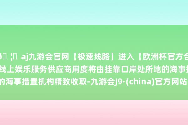 🦄aj九游会官网【极速线路】进入【欧洲杯官方合作网站】华人市场最大的线上娱乐服务供应商用度将由挂靠口岸处所地的海事措置机构精致收取-九游会J9·(china)官方网站-真人游戏第一品牌