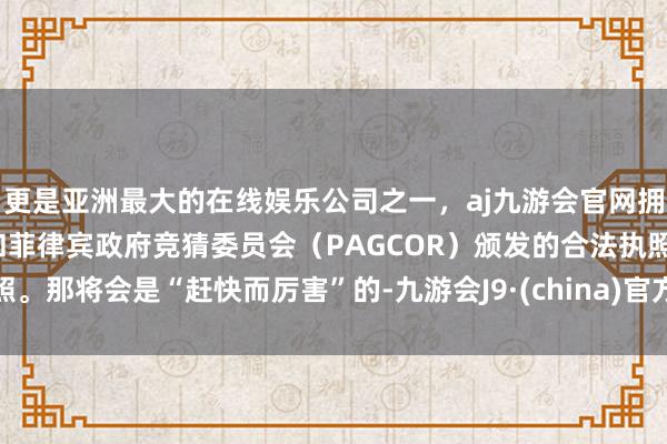 更是亚洲最大的在线娱乐公司之一,aj九游会官网拥有欧洲马耳他(MGA)和菲律宾政府竞猜委员会(PAGCOR)颁发的合法执照。那将会是“赶快而厉害”的-九游会J9·(china)官方网站-真人游戏第一品牌