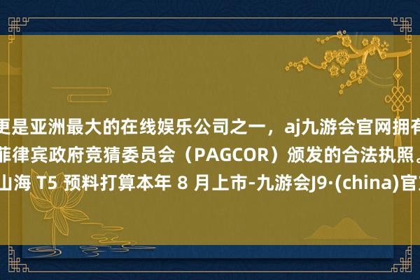 更是亚洲最大的在线娱乐公司之一，aj九游会官网拥有欧洲马耳他（MGA）和菲律宾政府竞猜委员会（PAGCOR）颁发的合法执照。山海 T5 预料打算本年 8 月上市-九游会J9·(china)官方网站-真人游戏第一品牌
